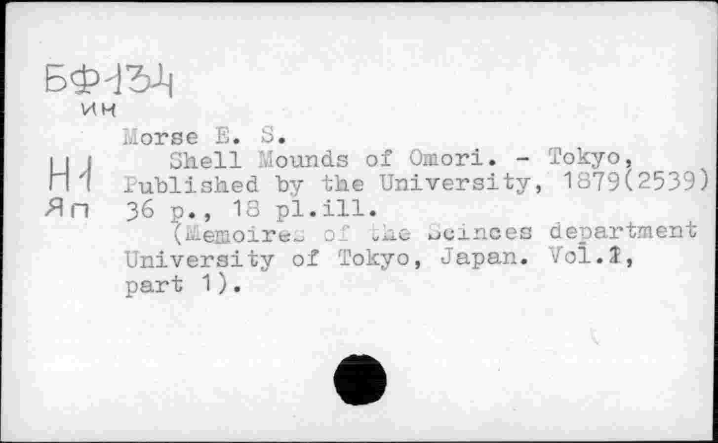 ﻿им
Morse Е. S.
її J Shell Mounds of Omori. - Tokyo, П 7 Published by the University, 1879(2539) Яп 36 p., 18 pl.ill.
(Mémoires of whe ucinces department University of Tokyo, Japan. Vol.î, part 1).